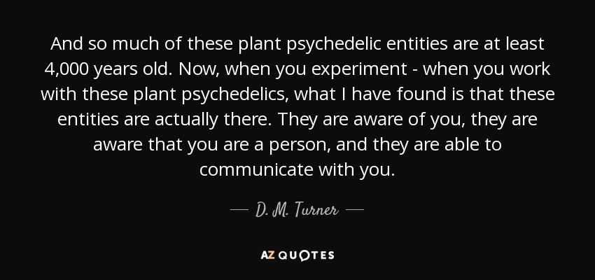 And so much of these plant psychedelic entities are at least 4,000 years old. Now, when you experiment - when you work with these plant psychedelics, what I have found is that these entities are actually there. They are aware of you, they are aware that you are a person, and they are able to communicate with you. - D. M. Turner