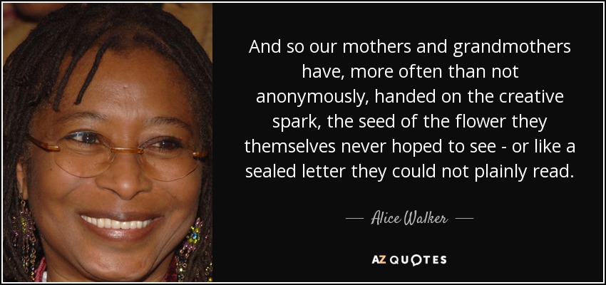 And so our mothers and grandmothers have, more often than not anonymously, handed on the creative spark, the seed of the flower they themselves never hoped to see - or like a sealed letter they could not plainly read. - Alice Walker