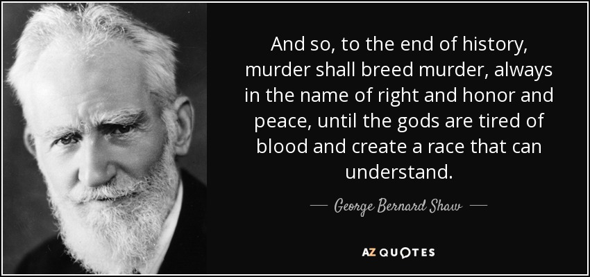 And so, to the end of history, murder shall breed murder, always in the name of right and honor and peace, until the gods are tired of blood and create a race that can understand. - George Bernard Shaw