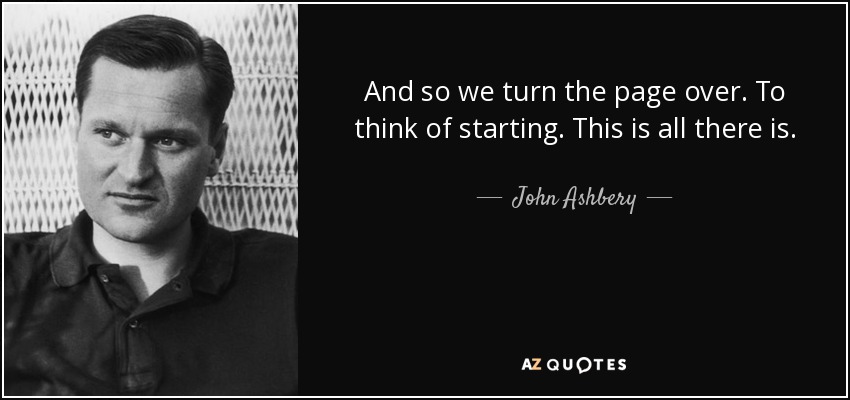 And so we turn the page over. To think of starting. This is all there is. - John Ashbery