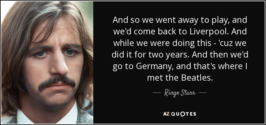 And so we went away to play, and we'd come back to Liverpool. And while we were doing this - 'cuz we did it for two years. And then we'd go to Germany, and that's where I met the Beatles. - Ringo Starr