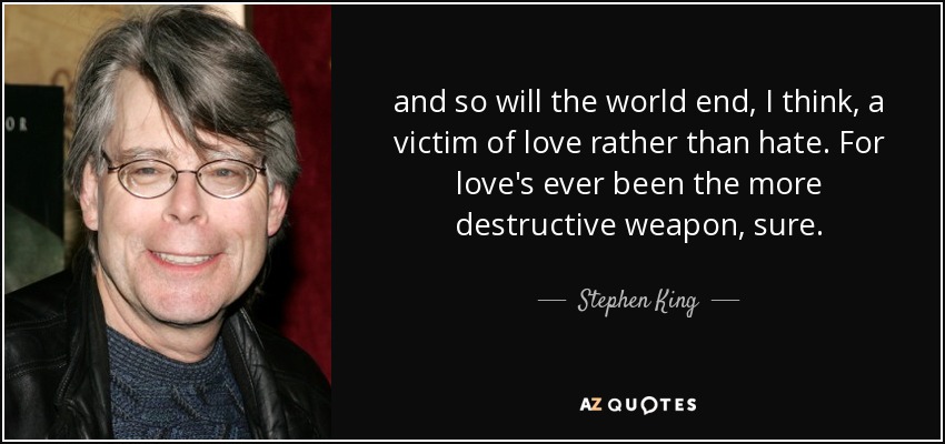 and so will the world end, I think, a victim of love rather than hate. For love's ever been the more destructive weapon, sure. - Stephen King