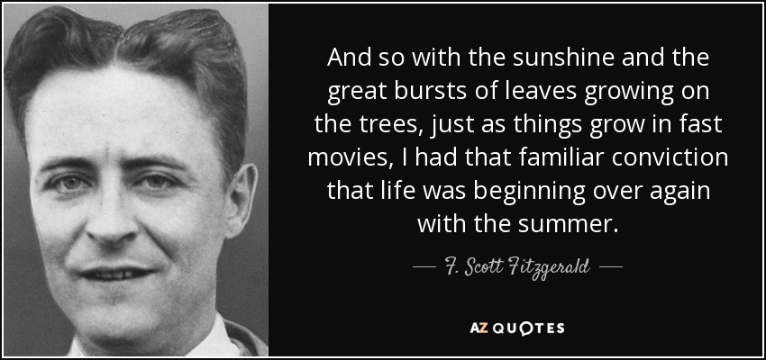 And so with the sunshine and the great bursts of leaves growing on the trees, just as things grow in fast movies, I had that familiar conviction that life was beginning over again with the summer. - F. Scott Fitzgerald