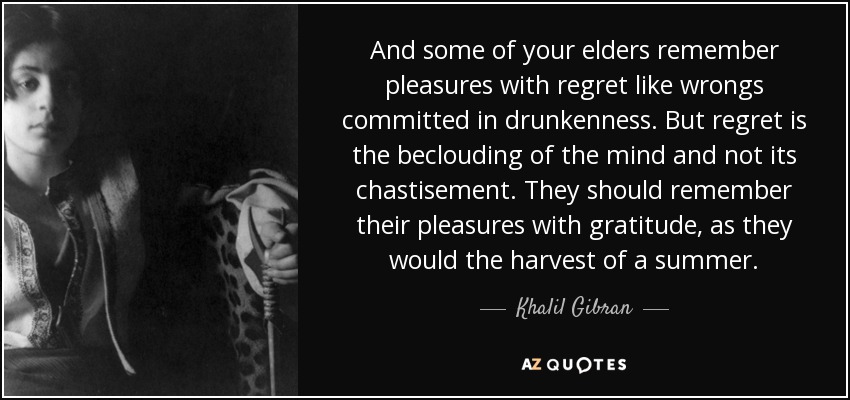 And some of your elders remember pleasures with regret like wrongs committed in drunkenness. But regret is the beclouding of the mind and not its chastisement. They should remember their pleasures with gratitude, as they would the harvest of a summer. - Khalil Gibran