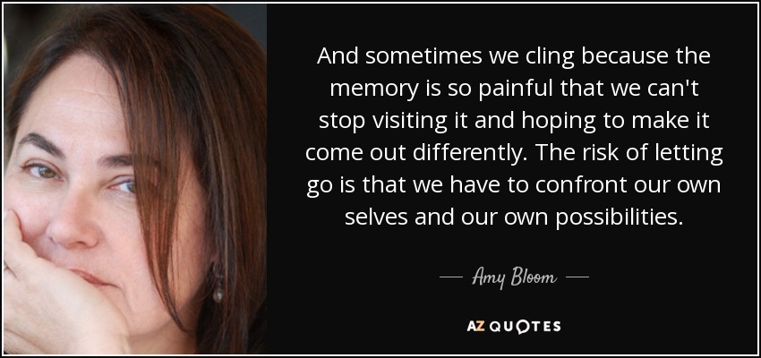 And sometimes we cling because the memory is so painful that we can't stop visiting it and hoping to make it come out differently. The risk of letting go is that we have to confront our own selves and our own possibilities. - Amy Bloom