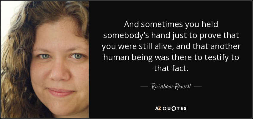 And sometimes you held somebody’s hand just to prove that you were still alive, and that another human being was there to testify to that fact. - Rainbow Rowell