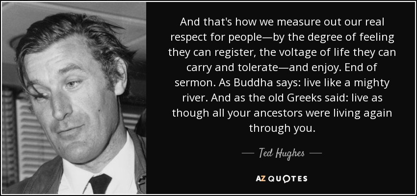 And that's how we measure out our real respect for people—by the degree of feeling they can register, the voltage of life they can carry and tolerate—and enjoy. End of sermon. As Buddha says: live like a mighty river. And as the old Greeks said: live as though all your ancestors were living again through you. - Ted Hughes
