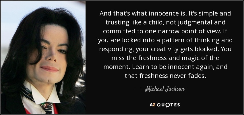 And that's what innocence is. It's simple and trusting like a child, not judgmental and committed to one narrow point of view. If you are locked into a pattern of thinking and responding, your creativity gets blocked. You miss the freshness and magic of the moment. Learn to be innocent again, and that freshness never fades. - Michael Jackson