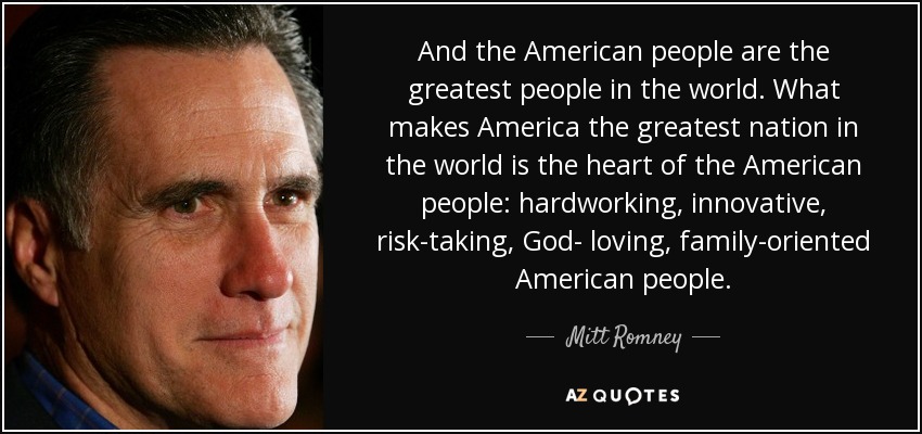 And the American people are the greatest people in the world. What makes America the greatest nation in the world is the heart of the American people: hardworking, innovative, risk-taking, God- loving, family-oriented American people. - Mitt Romney