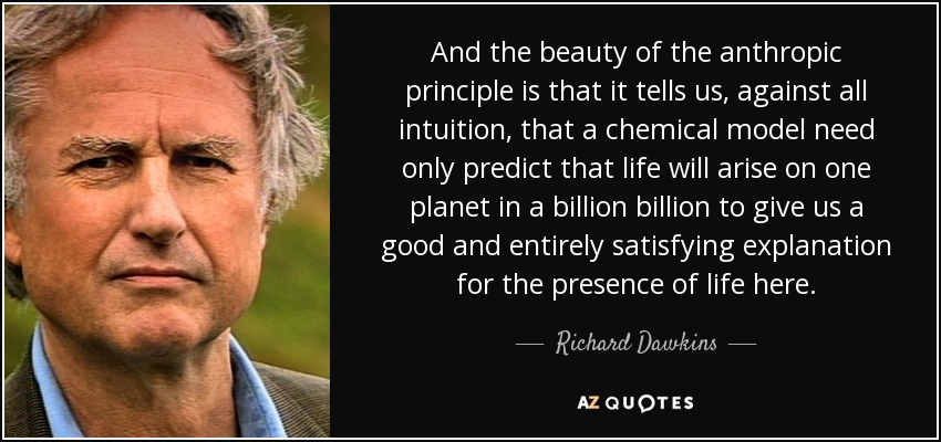 And the beauty of the anthropic principle is that it tells us, against all intuition, that a chemical model need only predict that life will arise on one planet in a billion billion to give us a good and entirely satisfying explanation for the presence of life here. - Richard Dawkins