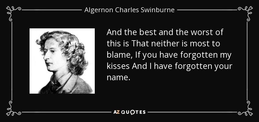 And the best and the worst of this is That neither is most to blame, If you have forgotten my kisses And I have forgotten your name. - Algernon Charles Swinburne