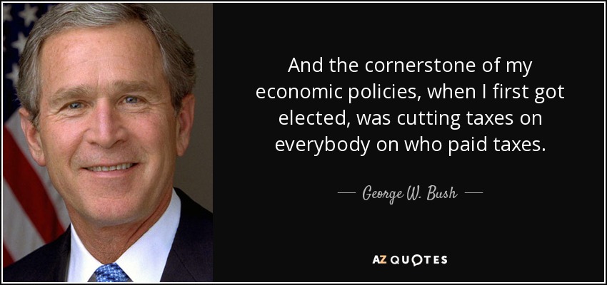 And the cornerstone of my economic policies, when I first got elected, was cutting taxes on everybody on who paid taxes. - George W. Bush