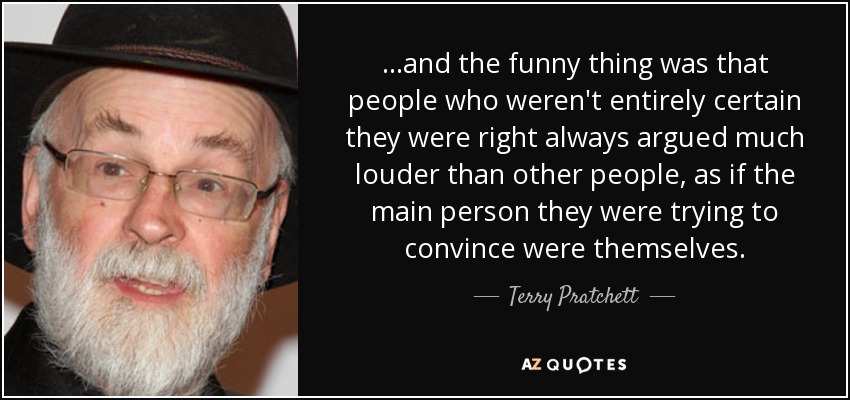 ...and the funny thing was that people who weren't entirely certain they were right always argued much louder than other people, as if the main person they were trying to convince were themselves. - Terry Pratchett