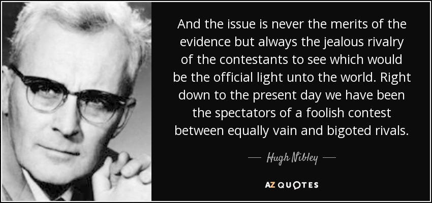 And the issue is never the merits of the evidence but always the jealous rivalry of the contestants to see which would be the official light unto the world. Right down to the present day we have been the spectators of a foolish contest between equally vain and bigoted rivals. - Hugh Nibley