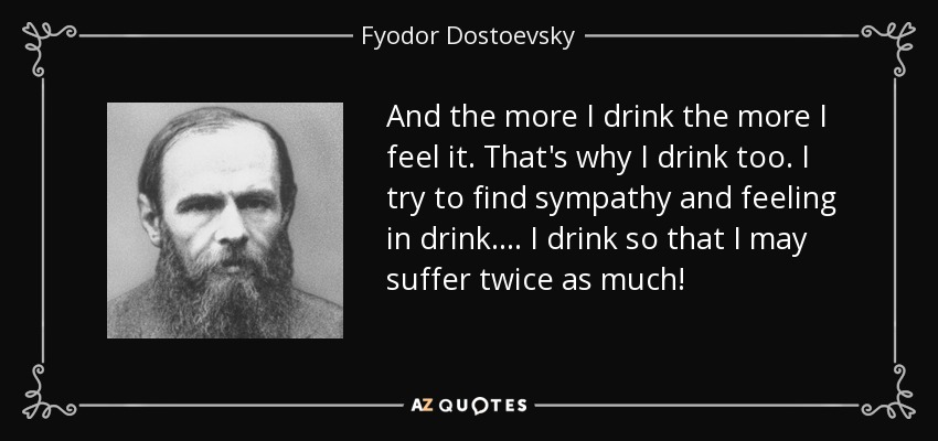 And the more I drink the more I feel it. That's why I drink too. I try to find sympathy and feeling in drink.... I drink so that I may suffer twice as much! - Fyodor Dostoevsky