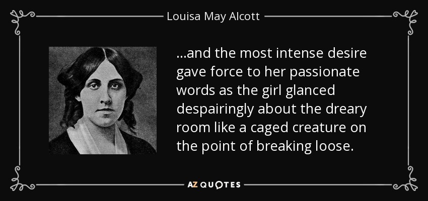 ...and the most intense desire gave force to her passionate words as the girl glanced despairingly about the dreary room like a caged creature on the point of breaking loose. - Louisa May Alcott