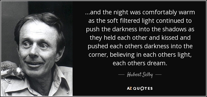 ...and the night was comfortably warm as the soft filtered light continued to push the darkness into the shadows as they held each other and kissed and pushed each others darkness into the corner, believing in each others light, each others dream. - Hubert Selby, Jr.