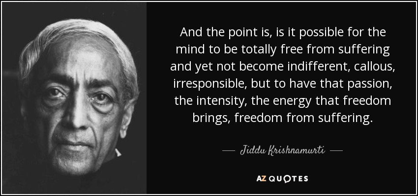 And the point is, is it possible for the mind to be totally free from suffering and yet not become indifferent, callous, irresponsible, but to have that passion, the intensity, the energy that freedom brings, freedom from suffering. - Jiddu Krishnamurti