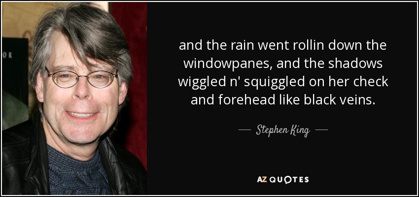 and the rain went rollin down the windowpanes, and the shadows wiggled n' squiggled on her check and forehead like black veins. - Stephen King