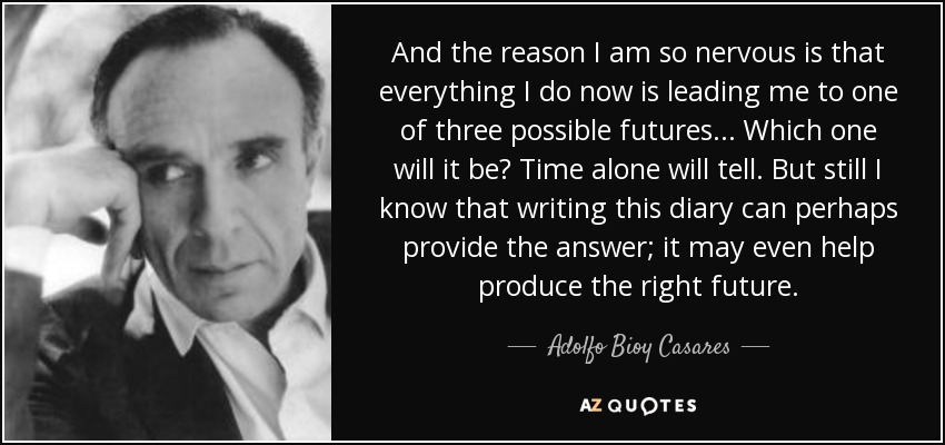 And the reason I am so nervous is that everything I do now is leading me to one of three possible futures... Which one will it be? Time alone will tell. But still I know that writing this diary can perhaps provide the answer; it may even help produce the right future. - Adolfo Bioy Casares