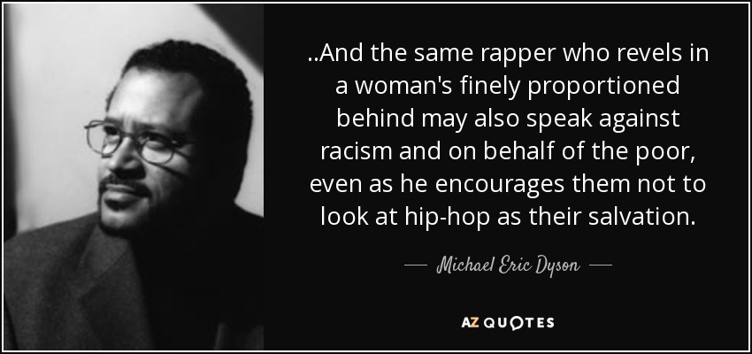 ..And the same rapper who revels in a woman's finely proportioned behind may also speak against racism and on behalf of the poor, even as he encourages them not to look at hip-hop as their salvation. - Michael Eric Dyson