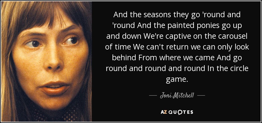 And the seasons they go 'round and 'round And the painted ponies go up and down We're captive on the carousel of time We can't return we can only look behind From where we came And go round and round and round In the circle game. - Joni Mitchell