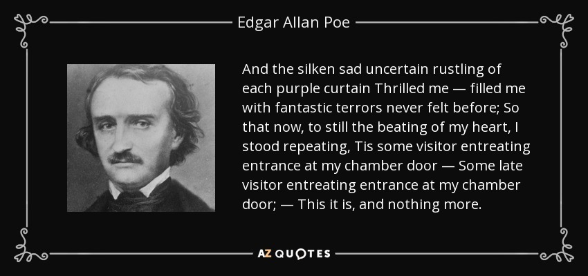 And the silken sad uncertain rustling of each purple curtain Thrilled me — filled me with fantastic terrors never felt before; So that now, to still the beating of my heart, I stood repeating, Tis some visitor entreating entrance at my chamber door — Some late visitor entreating entrance at my chamber door; — This it is, and nothing more. - Edgar Allan Poe