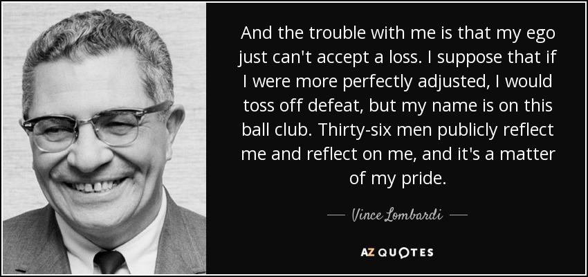 And the trouble with me is that my ego just can't accept a loss. I suppose that if I were more perfectly adjusted, I would toss off defeat, but my name is on this ball club. Thirty-six men publicly reflect me and reflect on me, and it's a matter of my pride. - Vince Lombardi