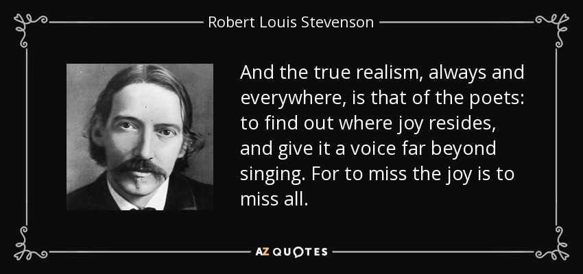And the true realism, always and everywhere, is that of the poets: to find out where joy resides, and give it a voice far beyond singing. For to miss the joy is to miss all. - Robert Louis Stevenson