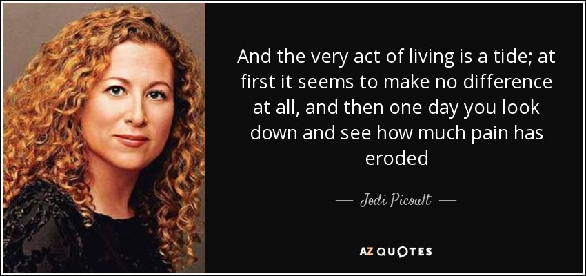 And the very act of living is a tide; at first it seems to make no difference at all, and then one day you look down and see how much pain has eroded - Jodi Picoult