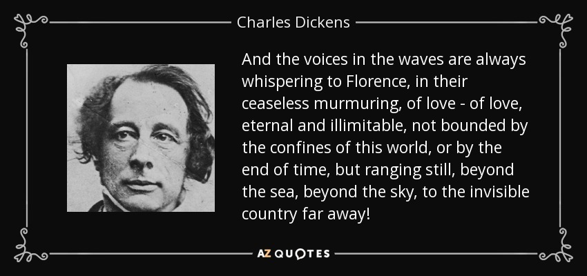 And the voices in the waves are always whispering to Florence, in their ceaseless murmuring, of love - of love, eternal and illimitable, not bounded by the confines of this world, or by the end of time, but ranging still, beyond the sea, beyond the sky, to the invisible country far away! - Charles Dickens