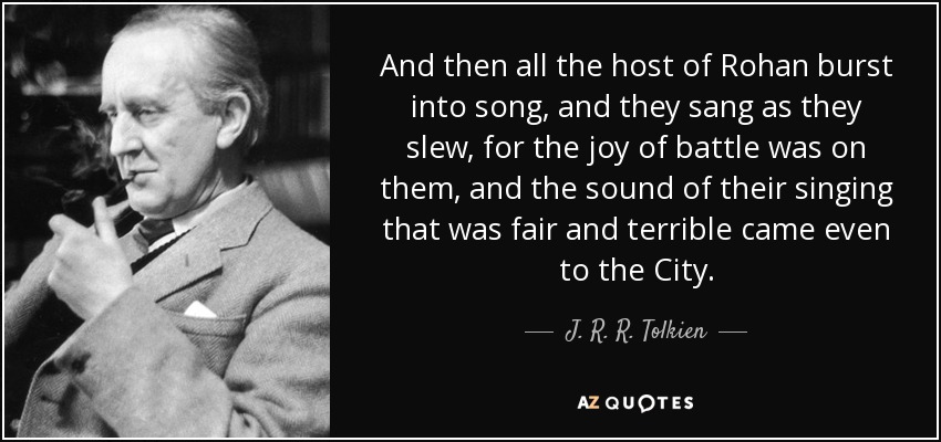 And then all the host of Rohan burst into song, and they sang as they slew, for the joy of battle was on them, and the sound of their singing that was fair and terrible came even to the City. - J. R. R. Tolkien