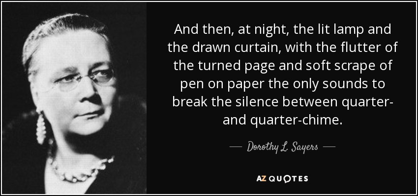 And then, at night, the lit lamp and the drawn curtain, with the flutter of the turned page and soft scrape of pen on paper the only sounds to break the silence between quarter- and quarter-chime. - Dorothy L. Sayers