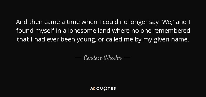 And then came a time when I could no longer say 'We,' and I found myself in a lonesome land where no one remembered that I had ever been young, or called me by my given name. - Candace Wheeler