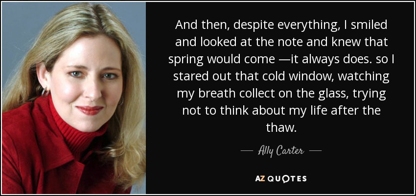 And then, despite everything, I smiled and looked at the note and knew that spring would come —it always does. so I stared out that cold window, watching my breath collect on the glass, trying not to think about my life after the thaw. - Ally Carter