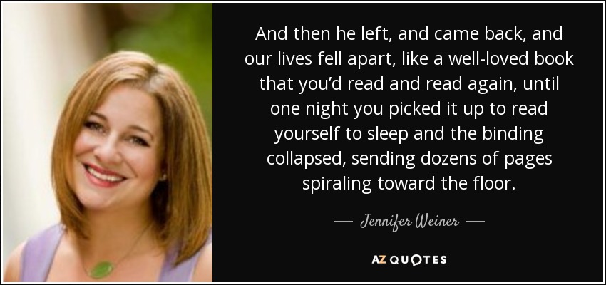 And then he left, and came back, and our lives fell apart, like a well-loved book that you’d read and read again, until one night you picked it up to read yourself to sleep and the binding collapsed, sending dozens of pages spiraling toward the floor. - Jennifer Weiner