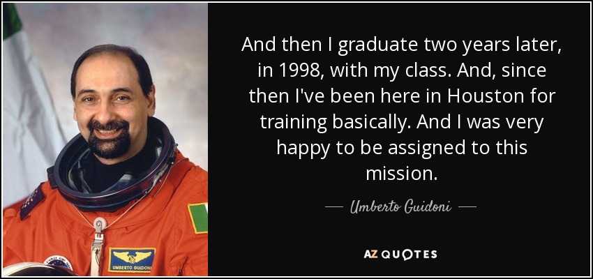 And then I graduate two years later, in 1998, with my class. And, since then I've been here in Houston for training basically. And I was very happy to be assigned to this mission. - Umberto Guidoni