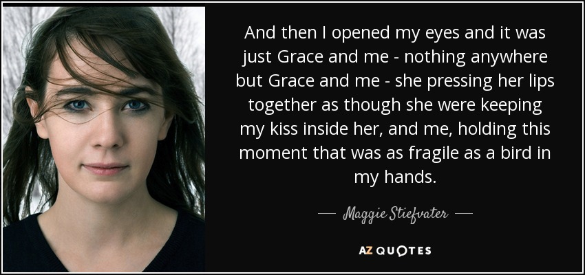 And then I opened my eyes and it was just Grace and me - nothing anywhere but Grace and me - she pressing her lips together as though she were keeping my kiss inside her, and me, holding this moment that was as fragile as a bird in my hands. - Maggie Stiefvater