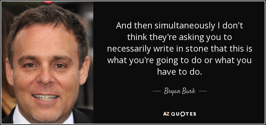 And then simultaneously I don't think they're asking you to necessarily write in stone that this is what you're going to do or what you have to do. - Bryan Burk