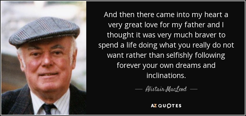 And then there came into my heart a very great love for my father and I thought it was very much braver to spend a life doing what you really do not want rather than selfishly following forever your own dreams and inclinations. - Alistair MacLeod