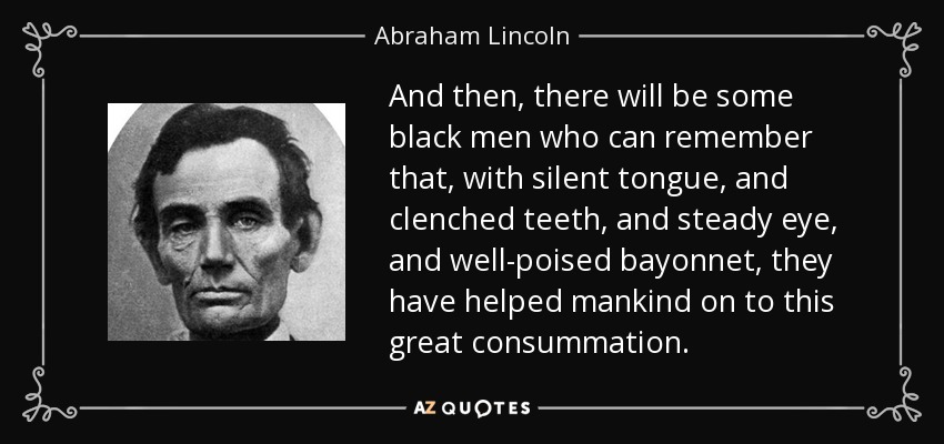 And then, there will be some black men who can remember that, with silent tongue, and clenched teeth, and steady eye, and well-poised bayonnet, they have helped mankind on to this great consummation. - Abraham Lincoln