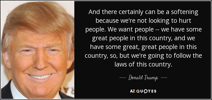 And there certainly can be a softening because we're not looking to hurt people. We want people -- we have some great people in this country, and we have some great, great people in this country, so, but we're going to follow the laws of this country. - Donald Trump