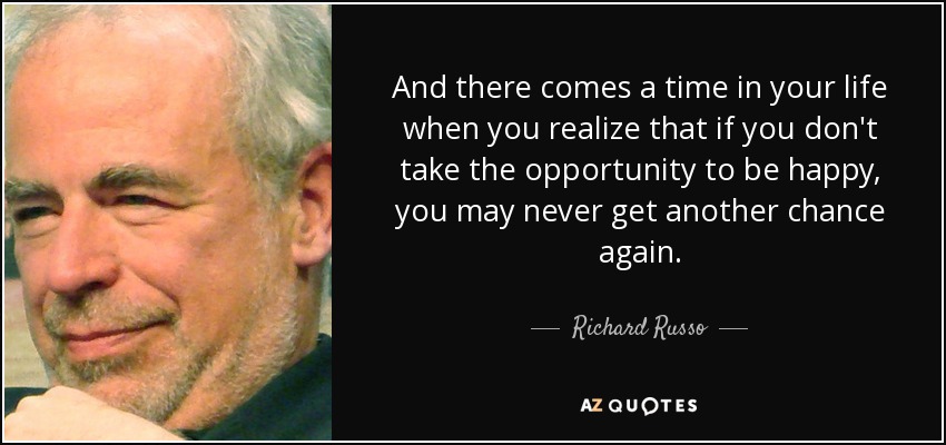 And there comes a time in your life when you realize that if you don't take the opportunity to be happy, you may never get another chance again. - Richard Russo