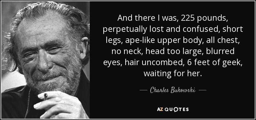 And there I was, 225 pounds, perpetually lost and confused, short legs, ape-like upper body, all chest, no neck, head too large, blurred eyes, hair uncombed, 6 feet of geek, waiting for her. - Charles Bukowski
