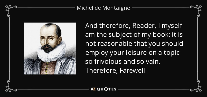 And therefore, Reader, I myself am the subject of my book: it is not reasonable that you should employ your leisure on a topic so frivolous and so vain. Therefore, Farewell. - Michel de Montaigne