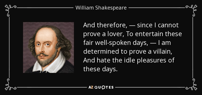 And therefore, — since I cannot prove a lover, To entertain these fair well-spoken days, — I am determined to prove a villain, And hate the idle pleasures of these days. - William Shakespeare