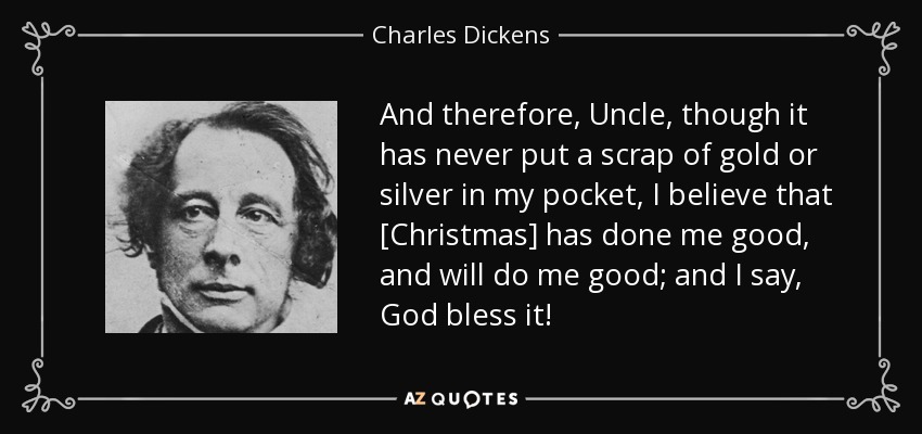 And therefore, Uncle, though it has never put a scrap of gold or silver in my pocket, I believe that [Christmas] has done me good, and will do me good; and I say, God bless it! - Charles Dickens
