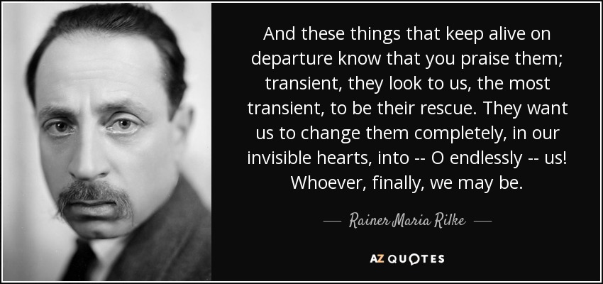 And these things that keep alive on departure know that you praise them; transient, they look to us, the most transient, to be their rescue. They want us to change them completely, in our invisible hearts, into -- O endlessly -- us! Whoever, finally, we may be. - Rainer Maria Rilke
