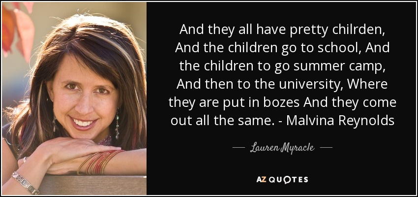 And they all have pretty chilrden, And the children go to school, And the children to go summer camp, And then to the university, Where they are put in bozes And they come out all the same. - Malvina Reynolds - Lauren Myracle