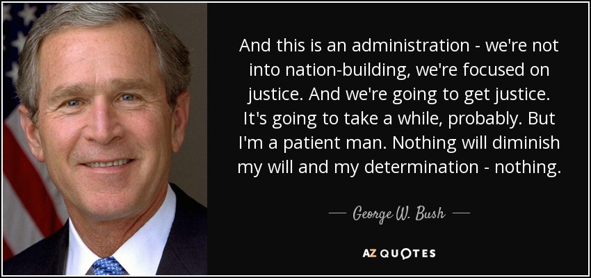 And this is an administration - we're not into nation-building, we're focused on justice. And we're going to get justice. It's going to take a while, probably. But I'm a patient man. Nothing will diminish my will and my determination - nothing. - George W. Bush